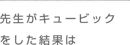 先生がキュービックをした結果は。